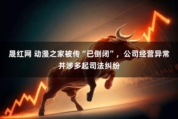 晟红网 动漫之家被传“已倒闭”，公司经营异常并涉多起司法纠纷
