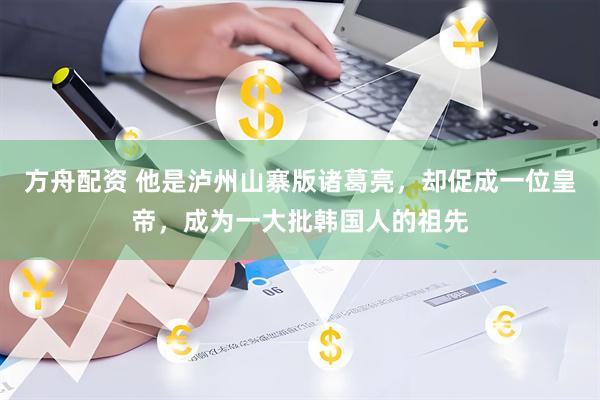 方舟配资 他是泸州山寨版诸葛亮，却促成一位皇帝，成为一大批韩国人的祖先