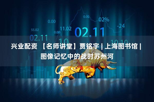 兴业配资 【名师讲堂】贾铭宇 | 上海图书馆 | 图像记忆中的战时苏州河