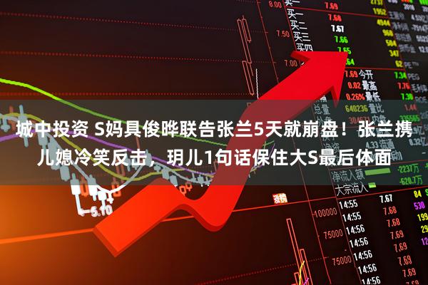 城中投资 S妈具俊晔联告张兰5天就崩盘！张兰携儿媳冷笑反击，玥儿1句话保住大S最后体面