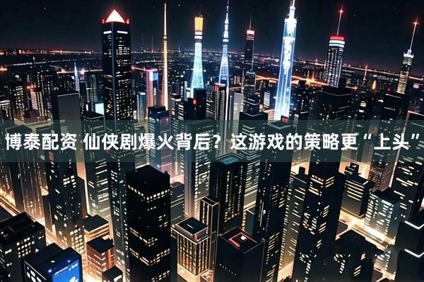 博泰配资 仙侠剧爆火背后？这游戏的策略更“上头”