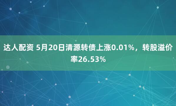 达人配资 5月20日清源转债上涨0.01%，转股溢价率26.53%