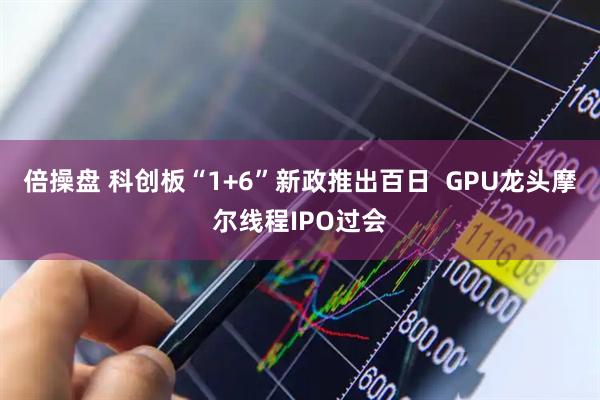 倍操盘 科创板“1+6”新政推出百日  GPU龙头摩尔线程IPO过会