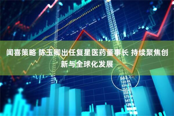 闻喜策略 陈玉卿出任复星医药董事长 持续聚焦创新与全球化发展