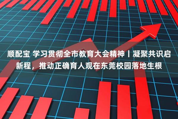 顺配宝 学习贯彻全市教育大会精神丨凝聚共识启新程，推动正确育人观在东莞校园落地生根