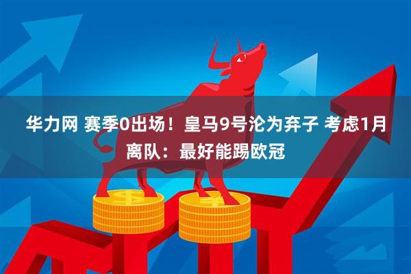 华力网 赛季0出场!皇马9号沦为弃子 考虑1月离队:最好能踢欧冠