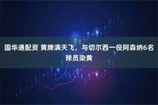国华通配资 黄牌满天飞，与切尔西一役阿森纳6名球员染黄