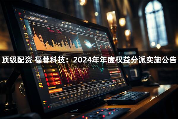 顶级配资 福蓉科技：2024年年度权益分派实施公告