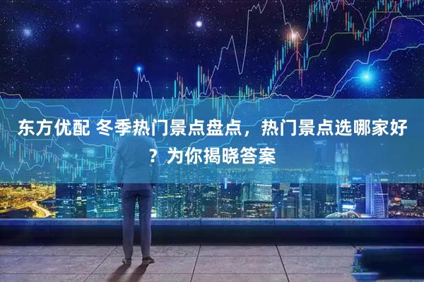 东方优配 冬季热门景点盘点，热门景点选哪家好？为你揭晓答案