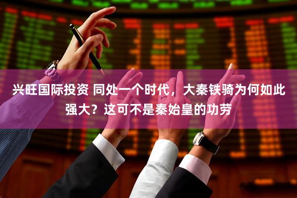 兴旺国际投资 同处一个时代，大秦铁骑为何如此强大？这可不是秦始皇的功劳