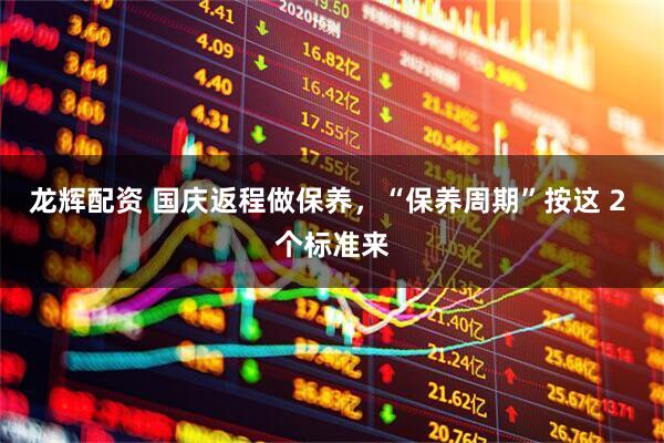 龙辉配资 国庆返程做保养，“保养周期”按这 2 个标准来