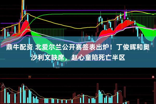 鼎牛配资 北爱尔兰公开赛签表出炉！丁俊晖和奥沙利文缺席，赵心童陷死亡半区