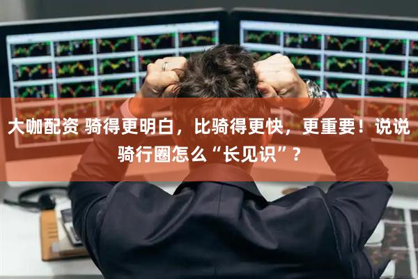 大咖配资 骑得更明白，比骑得更快，更重要！说说骑行圈怎么“长见识”？