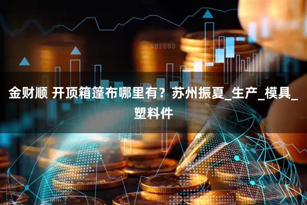 金财顺 开顶箱篷布哪里有？苏州振夏_生产_模具_塑料件