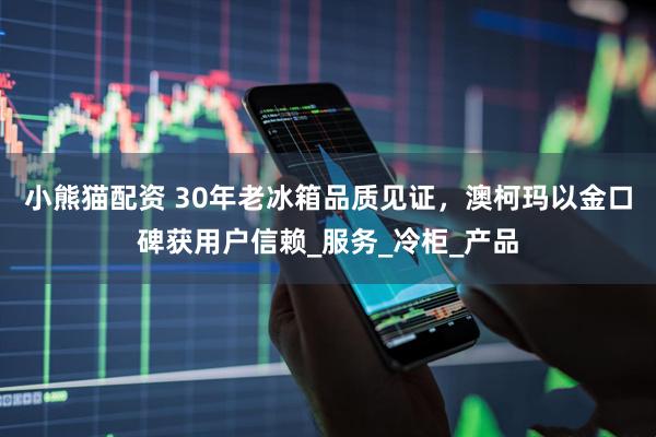 小熊猫配资 30年老冰箱品质见证，澳柯玛以金口碑获用户信赖_服务_冷柜_产品