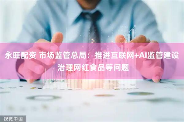 永旺配资 市场监管总局：推进互联网+AI监管建设 治理网红食品等问题