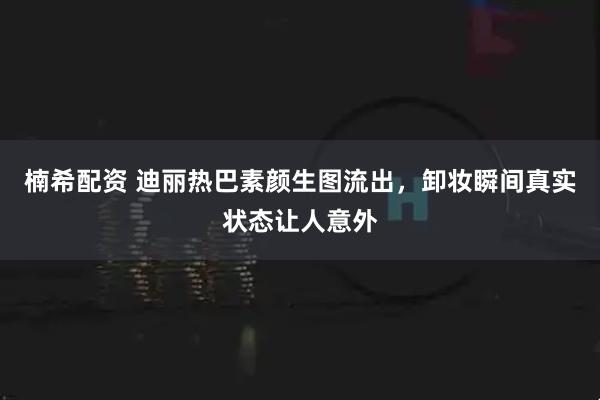 楠希配资 迪丽热巴素颜生图流出，卸妆瞬间真实状态让人意外