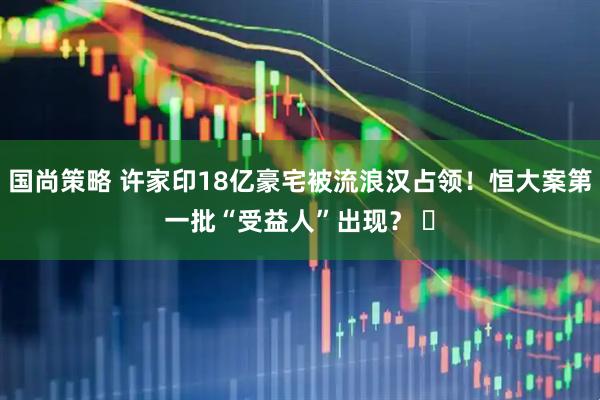 国尚策略 许家印18亿豪宅被流浪汉占领！恒大案第一批“受益人”出现？ ​
