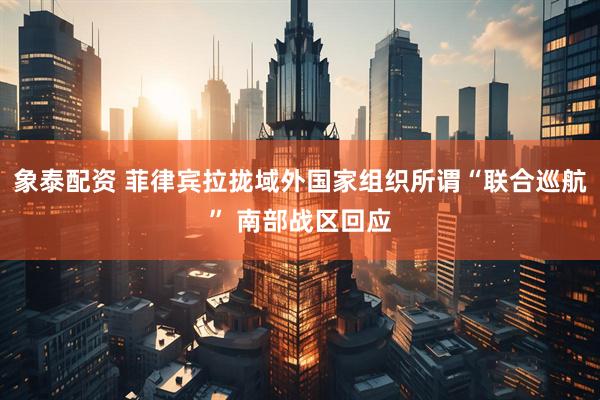 象泰配资 菲律宾拉拢域外国家组织所谓“联合巡航” 南部战区回应